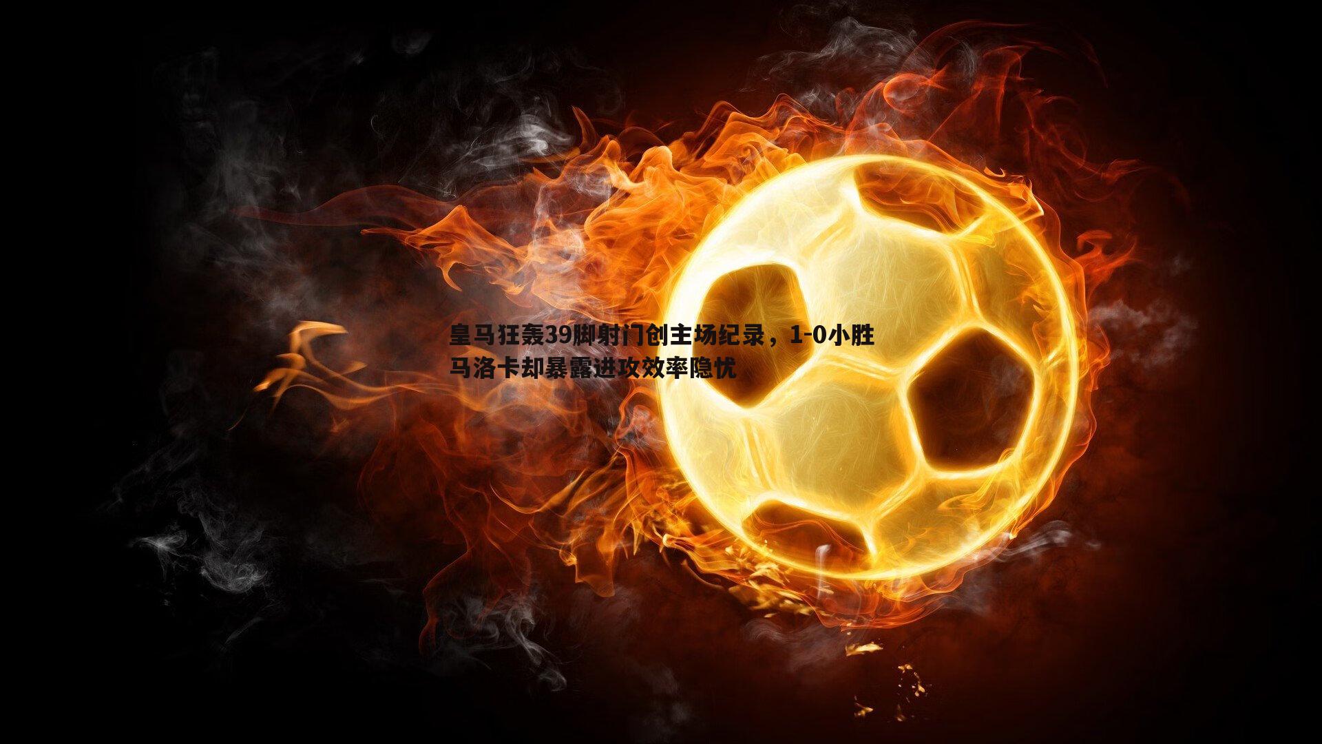 皇马狂轰39脚射门创主场纪录，1-0小胜马洛卡却暴露进攻效率隐忧