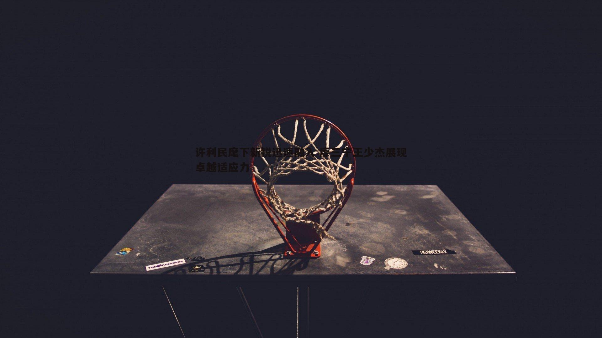 欧陆娱乐-许利民麾下新锐迅速融入 廖三宁王少杰展现卓越适应力