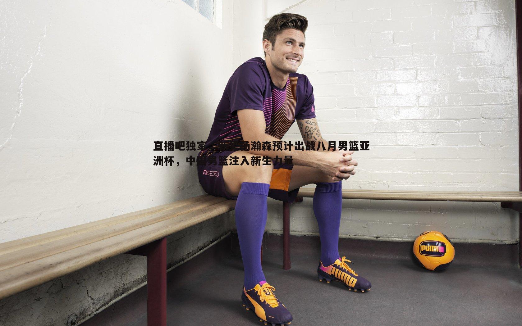 欧陆娱乐-直播吧独家，新星杨瀚森预计出战八月男篮亚洲杯，中国男篮注入新生力量